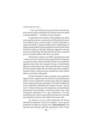 48
THIAGO VENDITELLI CURY
— Pai, que homem consciente! Não somente ele,
mas muitos outros andarilhos da cidade merecem ajuda
e oportunidades! — ressaltou um dos rapazes.
Eassimdecorreuojantar.Todospalpitavamsobre
como ajudar pessoas, o que pode ser feito pelo próximo e
concordaram que, acima de tudo, é muito importante o
apoio da família. E aquela família estaria empenhada em
ajudaraquelepobrehomemperdidonasruasdeSãoPaulo
Frederico sentiu-se aliviado. Sabia que algumas coisas já
estavam sendo feitas. Ele não desistira de lutar a cada dia
por um mundo melhor. Ele faria a sua parte.
Terminado o jantar, seus filhos agradeceram pela
“valiosa conversa” que tiveram naquela noite. Enquanto
se preparava para dormir, decidiu inserir na sua palestra
alguma coisa sobre esta situação do país. Acrescentaria
algo para demonstrar que cada um pode fazer sua parte
porummundomelhor.Elenãosabiaoquediriaarespeito,
somente tinha a certeza de que as palavras certas seriam
ditas no momento adequado.
Doutor Frederico contava sempre com o apoio de
alguém maior, alguém que ele dizia ser seu protetor para
todas as horas. Quando se sentia mal, sabia que alguém
estava ali por perto para protegê-lo. Ele tinha o hábito de
rezar a toda hora, entrando em contato com este “alguém
maior”. Sempre disse que não importava a denominação
que damos a esta energia, a esta força maior, mas o que
realmente importava era o que sentíamos e no que
acreditávamos.Achava que todos deveriam crer em algo
que ajudasse nas horas mais difíceis da nossa vida.
As pessoas ao seu redor poderiam até tentar
derrubá-lo,poderiam“puxaroseutapete”,masoqueele
realmente acreditava, era que uma “Força Superior” não
deixaria que nada de ruim lhe acontecesse. Essa “Força
 
