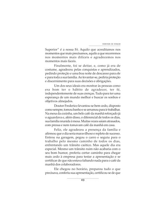49
VONTADE DE VENCER
Superior” é a nossa Fé. Aquilo que acreditamos nos
momentosquemaisprecisamos,aquiloaquerecorremos
nos momentos mais difíceis e agradecemos nos
momentos mais fáceis.
Finalmente, foi se deitar, e, como já era de
costume, agradeceu pelas conquistas e aprendizados,
pedindo proteção e uma boa noite de descanso para ele
eparatodaasuafamília.Aolevantar-se,pediriaproteção
e discernimento para suas decisões e obrigações.
Um dos seus ideais era mostrar às pessoas como
era bom ter o hábito de agradecer, ter fé,
independentemente de suas crenças. Tudo para ter uma
esperança de um mundo melhor e buscar os sonhos e
objetivos almejados.
Doutor Frederico levantou-se bem cedo, disposto
comosempre,tomoubanhoesearrumouparairtrabalhar.
Na mesa da cozinha, um belo café da manhã reforçado já
o aguardava e, além disso, o diferencial de todos os dias,
suafamíliareunidaàmesa.Muitasvezessaíamatrasados,
com pressa e nem tomavam café da manhã em casa.
Feliz, ele agradeceu a presença da família e
afirmouqueodiaseriamaravilhosoerepletodesucesso.
Entrou na garagem, pegou o carro e seguiu para o
trabalho pelo mesmo caminho de todos os dias,
enfrentando um trânsito caótico. Mas aquele dia era
especial. Mesmo um trânsito ruim não acabaria com o
seu bom humor, preferiu cortar caminho para chegar
mais cedo à empresa para testar a apresentação e se
certificar de que não estava faltando nada para o café da
manhã dos colaboradores.
Ele chegou no horário, preparou tudo o que
precisava,conferiusuaapresentação,certificou-sedeque
 