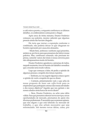 50
THIAGO VENDITELLI CURY
o café estava pronto, e enquanto confirmava os últimos
detalhes, os colaboradores começaram a chegar.
Após cerca de trinta minutos, Doutor Frederico
começou sua palestra, mesmo sabendo que algumas
pessoas ainda não haviam chegado.
Ele teria que iniciar a exposição conforme o
combinado, não poderia deixar os que chegaram no
horário esperando por causa dos atrasados.
- Muito bem, senhoras e senhores aqui presentes,
sentem-se,porfavor,paraquepossamosdarinícioànossa
palestra. Mas, continuem comendo, não precisam ter
pressa, somente vamos dar inicio à nossa conversa para
não ultrapassarmos muito do horário.
Doutor Frederico agradeceu a presença de todos,
naquelemomento,foradohoráriodetrabalhoeressaltou
que a reunião seria muito valiosa.
Logo que começou a falar, ele pediu a opinião de
algumas pessoas a respeito dos temas expostos.
—Senhores,euvousugeriralgumascoisasequero
a opinião de vocês a respeito do que eu disser.
— Carmem, primeiramente você, o que acha da
nossa proposta de fazer um coffee-break para os
empresáriosqueparticipamconoscodasnossasatividades
e dos nossos objetivos? Aqueles que nos apóiam e são
nossos aliados nesta busca de novos ideais?
— Bem, Doutor Frederico, eu acho uma idéia
válida.Paraquepossamosoferecernovosserviços,novas
oportunidades de mercado, precisamos do apoio dos
diversosprofissionais.Énecessárioqueaspessoasopinem,
que elas digam o que está faltando no mercado de
trabalho, o que elas acham necessário que seja
reformulado. Até mesmo novas idéias, como, por
 