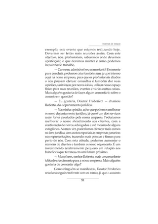 51
VONTADE DE VENCER
exemplo, este evento que estamos realizando hoje.
Deveriam ser feitas mais reuniões assim. Com este
objetivo, nós, profissionais, saberemos onde devemos
aperfeiçoar, o que devemos manter e como podemos
inovar nosso trabalho.
—Carmem,admirávelseucomentário!Esomente
para concluir, podemos criar também um grupo interno
aqui na nossa empresa, para que os profissionais aliados
a nós possam efetuar consultas e também dar suas
opiniões,unirforçaspornovosideais,utilizarnossoespaço
físico para suas reuniões, eventos e várias outras coisas.
Mais alguém gostaria de fazer algum comentário sobre o
assunto em questão?
— Eu gostaria, Doutor Frederico! — chamou
Roberto, do departamento jurídico.
—Naminhaopinião,achoquepodemosmelhorar
o nosso departamento jurídico, já que é um dos serviços
mais fortes prestados pela nossa empresa. Poderíamos
melhorar o nosso atendimento aos clientes, com a
contratação de novos advogados e até mesmo de alguns
estagiários.Aomeuver,poderíamosoferecermaiscursos
naáreajurídica,comcustosespeciaisàsempresasparceiras
nas representações, trazendo mais pessoas e firmas para
perto de nós. Com esta atitude, podemos aumentar o
número de clientes e também o nosso orçamento. É um
investimento relativamente pequeno em relação aos
benefícios que teremos em um futuro próximo.
—Muitobem,senhorRoberto,maisumaexcelente
idéia de crescimento para a nossa empresa. Mais alguém
gostaria de comentar algo?
Como ninguém se manifestou, Doutor Frederico
resolveu seguir em frente com os temas, já que o assunto
 