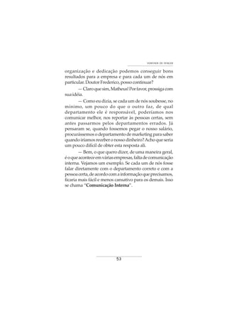 53
VONTADE DE VENCER
organização e dedicação podemos conseguir bons
resultados para a empresa e para cada um de nós em
particular. Doutor Frederico, posso continuar?
—Claroquesim,Matheus!Porfavor,prossigacom
suaidéia.
— Como eu dizia, se cada um de nós soubesse, no
mínimo, um pouco do que o outro faz, de qual
departamento ele é responsável, poderíamos nos
comunicar melhor, nos reportar às pessoas certas, sem
antes passarmos pelos departamentos errados. Já
pensaram se, quando fossemos pegar o nosso salário,
procurássemos o departamento de marketing para saber
quandoiríamosreceberonossodinheiro?Achoqueseria
um pouco difícil de obter esta resposta ali.
— Bem, o que quero dizer, de uma maneira geral,
éoqueaconteceemváriasempresas,faltadecomunicação
interna. Vejamos um exemplo. Se cada um de nós fosse
falar diretamente com o departamento correto e com a
pessoacerta,deacordocomainformaçãoqueprecisamos,
ficaria mais fácil e menos cansativo para os demais. Isso
se chama “Comunicação Interna”.
 