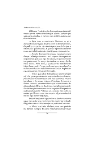 56
THIAGO VENDITELLI CURY
O Doutor Frederico não disse nada, queria ver até
onde o jovem rapaz queria chegar. Tinha a certeza que
seria uma coisa boa e, curioso para testá-lo, deixou que
elecontinuasse.
— Pois bem — continuou Matheus — se a
atendentesouberalgunsdetalhessobreosdepartamentos,
ela poderá perguntar para a outra pessoa na linha qual a
informação que ela deseja. E quando a pessoa confirmar
o que quer, ela transferirá a ligação para a pessoa certa.
— A partir do momento em que eu sei um pouco
do que cada departamento cuida e quem são as pessoas
responsáveis por cada tipo de serviço, eu posso poupar
um pouco mais de tempo, tanto do meu, como do da
outra pessoa. Além disso, a qualidade no atendimento
irámelhorarmuito.Porqueperdemostempocomligações
malencaminhadaseatendimentosmaldados.Aspessoas
esperam demais por uma informação.
— Temos que saber disto antes do cliente chegar
até nós, para que no exato momento do atendimento,
possamossermaisatenciososcomeles,facilitandoonosso
trabalho e o de nossos colegas. Com isso, deixamos o
cliente satisfeito, oferecendo serviços e atendimento de
altaqualidade.Hojeemdia,temosexemplosclarosdeste
tipodecomportamentoemoutrasempresas.Essapostura
realmente funciona. Pode não ser a solução para todos os
nossos problemas, mas com certeza alguma coisa irá
mudar aqui dentro da Junção.
Doutor Frederico aproveitou o ânimo do novo
rapazparatestarseusconhecimentosesaberatéondeele
chegaria com sua idéia, sem que ele precisasse interferir.
— Muito boa idéia, Matheus, mas você poderia
me dar um exemplo de como poderíamos desenvolver
 