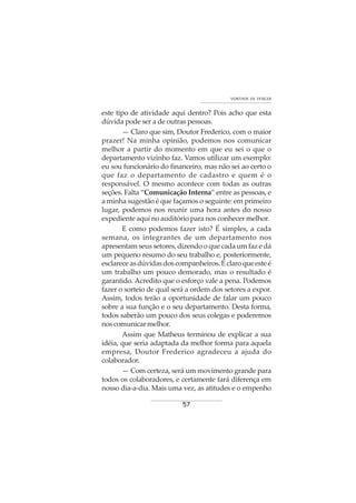 57
VONTADE DE VENCER
este tipo de atividade aqui dentro? Pois acho que esta
dúvida pode ser a de outras pessoas.
— Claro que sim, Doutor Frederico, com o maior
prazer! Na minha opinião, podemos nos comunicar
melhor a partir do momento em que eu sei o que o
departamento vizinho faz. Vamos utilizar um exemplo:
eu sou funcionário do financeiro, mas não sei ao certo o
que faz o departamento de cadastro e quem é o
responsável. O mesmo acontece com todas as outras
seções. Falta “Comunicação Interna” entre as pessoas, e
a minha sugestão é que façamos o seguinte: em primeiro
lugar, podemos nos reunir uma hora antes do nosso
expediente aqui no auditório para nos conhecer melhor.
E como podemos fazer isto? É simples, a cada
semana, os integrantes de um departamento nos
apresentam seus setores, dizendo o que cada um faz e dá
um pequeno resumo do seu trabalho e, posteriormente,
esclareceasdúvidasdoscompanheiros.Éclaroqueesteé
um trabalho um pouco demorado, mas o resultado é
garantido. Acredito que o esforço vale a pena. Podemos
fazer o sorteio de qual será a ordem dos setores a expor.
Assim, todos terão a oportunidade de falar um pouco
sobre a sua função e o seu departamento. Desta forma,
todos saberão um pouco dos seus colegas e poderemos
noscomunicarmelhor.
Assim que Matheus terminou de explicar a sua
idéia, que seria adaptada da melhor forma para aquela
empresa, Doutor Frederico agradeceu a ajuda do
colaborador.
— Com certeza, será um movimento grande para
todos os colaboradores, e certamente fará diferença em
nosso dia-a-dia. Mais uma vez, as atitudes e o empenho
 