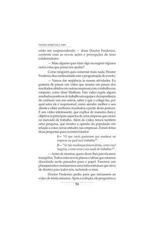 58
THIAGO VENDITELLI CURY
estão me surpreendendo — disse Doutor Frederico,
contente com as novas ações e percepções de seus
colaboradores.
— Mais alguém quer falar algo ou sugerir alguma
outra coisa que possa nos ajudar?
Como ninguém quis comentar mais nada, Doutor
Fredericodeucontinuidadecomaprogramaçãodoevento.
— Vamos dar seqüência às nossas atividades. Eu
gostaria de passar um vídeo que mostra um pouco dos
resultadosobtidosemoutrasempresascomotrabalhoem
conjunto, como disse Matheus. Este vídeo expõe alguns
resultadospositivosdotrabalhoemequipeedaimportância
de conhecer uns aos outros, saber o que o colega faz, por
qual setor ele é responsável, como atender melhor o seu
cliente e obter melhores resultados a partir desta postura.
É um vídeo interessante, que explica de maneira clara e
objetivaosprincipaisaspectosdeumaempresaquecresce
no mercado de trabalho. Além do vídeo, temos também
uma pesquisa, que mostra a opinião da população em
relação a estas novas atitudes nas empresas. Foram feitas
duas perguntas para os entrevistados:
1— “O que vocês gostariam que mudasse na
empresa na qual você trabalha?”.
2— “Se tais mudanças fossem feitas, como você
reagiria,ecomoseriaoseumododetrabalhar?”.
—Antesdemostrar,querodizer-lhesparaficarem
tranqüilos.Todosestesnovosplanoseidéiasqueestamos
discutindo serão passados para o papel. Faremos um
planejamentoemontaremosumainfra-estruturaquesirva
de diretriz para todos nós, incluindo a mim.
Doutor Frederico pediu para que iniciassem ao
vídeodetrintaminutos.Apósaexibição,eleperguntouo
 