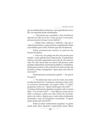 59
VONTADE DE VENCER
queoscolaboradoresacharameoqueaprenderamcoma
fita. As respostas foram semelhantes.
— “Aprendemos que a qualidade e o bom atendimento
dependem de cada um de nós, e temos que fazer a nossa parte,
para que possamos alcançar nossos objetivos”.
— Muito bem, senhoras e senhores, vejo que o
vídeofoiproveitoso,e,paraencerrar,eugostariadecontar
uma história para vocês. Prometo que não irá demorar.
Todos permaneciam atentos às palavras do
Doutor Frederico.
— Uma vez, um amigo me deu um convite para
assistir a uma palestra bem interessante. O palestrante
iniciou o encontro segurando uma nota de cem reais na
mão. Na sala, havia mais ou menos 160 pessoas, entre
grandesempresários,funcionáriospúblicos,vendedores,
autônomoseoutros.Comanotadecemreaisnamão,ele
levantou o braço e perguntou “quem quer esta nota de
cem reais?”.
Várias pessoas começaram a gritar: — Eu quero!
Eu quero!
— “Eu darei esta nota a um de vocês, mas antes
me deixem fazer isto” e começou a amassar a nota, como
se estivesse amassando um papel velho. E assim,
perguntou outra vez. “Quem ainda quer esta nota?” —
As mãos continuaram erguidas e os gritos cada vez mais
altos. “E se eu fizer isso?” — E ele deixou a nota cair no
chão e começou a pisar em cima. Pisava de um lado,
pisava do outro e depois que a nota estava totalmente
amassada e suja, ele perguntou novamente: “E agora
quem ainda quer esta nota?”.
Todas as mãos continuaram erguidas e os gritos
ainda mais altos. Quando o palestrante disse: Meus
 