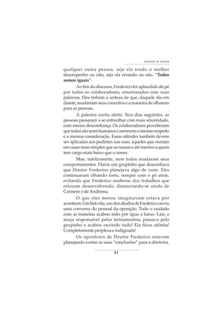 61
VONTADE DE VENCER
qualquer outra pessoa, seja ela tendo o melhor
desempenho ou não, seja ela errando ou não. “Todos
somos iguais”.
Ao fim do discurso, Frederico foi aplaudido de pé
por todos os colaboradores, emocionados com suas
palavras. Eles tinham a certeza de que, daquele dia em
diante, mudariam seus conceitos e a maneira de olharem
para as pessoas.
A palestra surtiu efeito. Nos dias seguintes, as
pessoas passaram a se entreolhar com mais sinceridade,
com menos desconfiança. Os colaboradores perceberam
quetodossãosereshumanosemerecemomesmorespeito
e a mesma consideração. Essas atitudes também devem
ser aplicadas aos pedintes nas ruas, àqueles que moram
emcasasmaissimplesqueasnossaseatémesmoaquem
tem cargo mais baixo que o nosso.
Mas, infelizmente, nem todos mudaram seus
comportamentos. Havia um grupinho que desconfiava
que Doutor Frederico planejava algo de ruim. Eles
continuaram olhando torto, sempre com o pé atrás,
evitando que Frederico soubesse dos trabalhos que
estavam desenvolvendo, distanciando-se ainda de
Carmem e deAndressa.
O que eles menos imaginavam estava por
acontecer.Umbelodia,umdosaliadosdeFredericoouviu
uma conversa do pessoal da oposição. Todo o cuidado
com as tramóias acabou indo por água a baixo. Laís, a
moça responsável pelos treinamentos, passava pelo
grupinho e acabou ouvindo tudo! Ela ficou atônita!
Completamente perplexa e indignada!
Os opositores de Doutor Frederico estavam
planejando contar as suas “conclusões” para a diretoria.
 