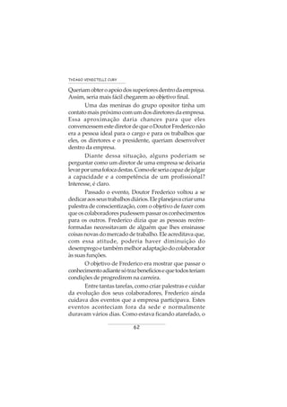 62
THIAGO VENDITELLI CURY
Queriamobteroapoiodossuperioresdentrodaempresa.
Assim, seria mais fácil chegarem ao objetivo final.
Uma das meninas do grupo opositor tinha um
contatomaispróximocomumdosdiretoresdaempresa.
Essa aproximação daria chances para que eles
convencessemestediretordequeoDoutorFredericonão
era a pessoa ideal para o cargo e para os trabalhos que
eles, os diretores e o presidente, queriam desenvolver
dentro da empresa.
Diante dessa situação, alguns poderiam se
perguntar como um diretor de uma empresa se deixaria
levarporumafofocadestas.Comoeleseriacapazdejulgar
a capacidade e a competência de um profissional?
Interesse, é claro.
Passado o evento, Doutor Frederico voltou a se
dedicaraosseustrabalhosdiários.Eleplanejavacriaruma
palestra de conscientização, com o objetivo de fazer com
queoscolaboradorespudessempassarosconhecimentos
para os outros. Frederico dizia que as pessoas recém-
formadas necessitavam de alguém que lhes ensinasse
coisas novas do mercado de trabalho. Ele acreditava que,
com essa atitude, poderia haver diminuição do
desempregoetambémmelhoradaptaçãodocolaborador
às suas funções.
O objetivo de Frederico era mostrar que passar o
conhecimentoadiantesótrazbenefíciosequetodosteriam
condições de progredirem na carreira.
Entre tantas tarefas, como criar palestras e cuidar
da evolução dos seus colaboradores, Frederico ainda
cuidava dos eventos que a empresa participava. Estes
eventos aconteciam fora da sede e normalmente
duravam vários dias. Como estava ficando atarefado, o
 
