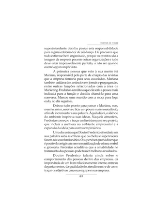 63
VONTADE DE VENCER
superintendente decidiu passar esta responsabilidade
para algum colaborador de confiança. Ele precisava que
tudo estivesse bem organizado, porque os eventos são a
imagem da empresa perante outras organizações e tudo
deve estar impecavelmente perfeito, a não ser quando
ocorre algum imprevisto.
A primeira pessoa que veio à sua mente foi
Mariana, responsável pela parte de criação das revistas
que a empresa fornecia para seus associados. Mariana
tambémcuidavadosanúnciosemjornaisepropagandas,
entre outras funções relacionadas com a área de
Marketing.Fredericoacreditavaqueelaseriaapessoamais
indicada para a função e decidiu chamá-la para uma
conversa. Marcou uma reunião com a moça para logo
cedo, no dia seguinte.
Deixou tudo pronto para passar a Mariana, mas,
mesmoassim,resolveuficarumpoucomaisnoescritório,
afimdeincrementarasuapalestra.Àquelahora,osilêncio
do ambiente inspirava suas idéias. Naquela atmosfera,
Frederico começou a traçar as diretrizes para seu projeto,
que incluía a melhora no ambiente empresarial e a
expansão da idéia para outros empresários.
UmadascoisasqueDoutorFredericoabordariaem
sua palestra seria as criticas que os chefes e supervisores
fazemaosseusfuncionários.Osupervisorqueriadizerque
épossívelcorrigirumerrosemutilizaçãodeofensaverbal
e grosseria. Frederico acreditava que a amabilidade no
tratamento das pessoas pode trazer melhores resultados.
Doutor Frederico falaria ainda sobre o
comportamento das pessoas dentro das empresas, da
importância de um bom relacionamento interno entre os
departamentos, da qualidade do atendimento e de como
traçar os objetivos para sua equipe e sua empresa.
 