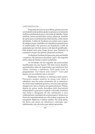 64
THIAGO VENDITELLI CURY
Enquantoeleescreviasuasidéias,pensouemcriar
uminstitutoondepoderiaajudaraspessoasasetornarem
melhoresprofissionaisparaomercadodetrabalho.Neste
instituto, seriam promovidos cursos, palestras, reuniões
de apoio para os profissionais interessados, entre outras
atividades. A idéia de Frederico era contar com o apoio
deamigos,jáqueotrabalhoeravoluntárioegratuitopara
os interessados. Ele pensava em beneficiar a fatia da
população que não tem acesso a este tipo de qualificação.
Este projeto seria para longo prazo, mas Frederico já
começara a traçar seus planos, pensando no futuro.
Aofinalizar,Fredericofoiparacasa,poissuafamília
o esperava. Ele precisava descansar, pois o dia seguinte
estava cheio de tarefas a serem cumpridas.
As novidades do dia seguinte não provocariam
modificações em seu humor. Ele teria novos desafios,
aprendizados, além de imprevistos, que resolveria com
calma, sensatez e sabedoria. Você pode estar se
perguntando: “Este homem existe mesmo?” “Como pode
alguém que tem problemas não se estressar”.
Realmente, Frederico se estressava bem pouco.
Procurava sempre resolver as coisas com calma e
sabedoria, mas em certos momentos, ele se estressava.
Aí, dizia o que realmente pensava, era uma outra pessoa.
Zangava-se e dava a bronca em quem precisava. Porém,
depois de gritar, pedia desculpas pelo descontrole
momentâneo e procurava explicar o ocorrido. Frederico
não tinha a obrigação de dar satisfações a seus
colaboradores, entretanto ele se preocupava.Assim era a
forma do superintendente ser e de ensinar as pessoas, de
conquistar objetivos e realizar sonhos. Por onde passa,
ele deixa um rastro de sabedoria e amizade, que,
infelizmente, não são todos que sabem aproveitar.
 
