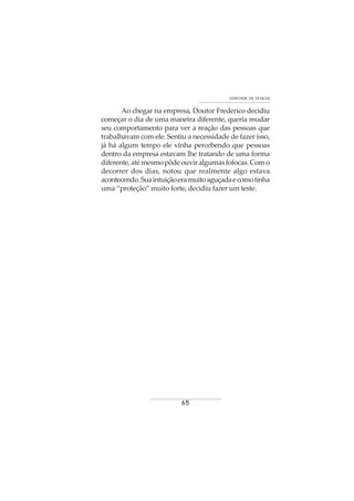 65
VONTADE DE VENCER
Ao chegar na empresa, Doutor Frederico decidiu
começar o dia de uma maneira diferente, queria mudar
seu comportamento para ver a reação das pessoas que
trabalhavam com ele. Sentiu a necessidade de fazer isso,
já há algum tempo ele vinha percebendo que pessoas
dentro da empresa estavam lhe tratando de uma forma
diferente,atémesmopôdeouviralgumasfofocas.Como
decorrer dos dias, notou que realmente algo estava
acontecendo.Suaintuiçãoeramuitoaguçadaecomotinha
uma “proteção” muito forte, decidiu fazer um teste.
 