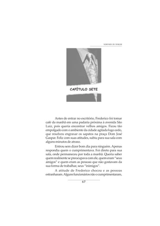 67
VONTADE DE VENCER
CAPÍTULO SETE
Antes de entrar no escritório, Frederico foi tomar
café da manhã em uma padaria próxima à avenida São
Luiz, pois queria encontrar velhos amigos. Ficou tão
empolgado com o ambiente da cidade agitada logo cedo,
que resolveu engraxar os sapatos na praça Dom José
Gaspar. Feliz com suas atitudes, subiu para sua sala com
alguns minutos de atraso.
Entrou sem dizer bom dia para ninguém.Apenas
respondia quem o cumprimentava. Foi direto para sua
sala, onde permaneceu por toda a manhã. Queria saber
quemrealmentesepreocupavacomele,quemeram“seus
amigos” e quem eram as pessoas que não gostavam da
sua forma de trabalhar, seus “inimigos”.
A atitude de Frederico chocou e as pessoas
estranharam.Algunsfuncionáriosnãoocumprimentaram,
 