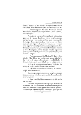 69
VONTADE DE VENCER
conferir a organização e também estar presente em todos
os eventos como responsável pela criação e organização.
— Não sei se posso dar conta do serviço, Doutor
Frederico!Tudoémuitonovoparamim!—disseMariana,
aindainsegura.
A reação de Mariana foi semelhante à de outras
pessoas: ter medo diante de novas tarefas, novas
obrigações. As pessoas não confiam em si mesmas, não
têm noção do seu potencial, As pessoas não acreditam
que, se recebem propostas para novos desafios, é porque
seus superiores as julgam capazes de cumprir as metas.
Um diretor de empresa, superintendente ou até mesmo
o dono da empresa, só vai delegar funções a pessoas
com responsabilidade, capacidade e conhecimento para
exercer a função.
— Fique calma, querida Mariana! Já diz o velho
ditado: “Nos dão o frio conforme o nosso cobertor”.
Se você está recebendo esta responsabilidade, é
totalmente capaz de cumpri-la, E isso eu sei que você é.
ApósouvirestaspalavrasdoDoutorFrederico,ela
sentiu-se melhor, mais calma e mais confiante.
— Está bem, se o senhor está dizendo, eu acredito.
O que devo fazer então?
Ele começou a passar as novas funções para que
iniciasse os seus trabalhos e, ao término de uma hora de
conversa, disse:
—Fiquetranqüila,Mariana,qualquerdúvidavenha
meprocurar.
Frederico sempre estava à disposição para ajudar
aspessoas,masnaquelasemanaestavarevendoumpouco
seus conceitos e decidindo quem ele realmente ajudaria.
Nunca negou apoio a ninguém, e não seria agora que ele
 