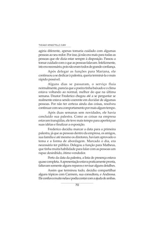 70
THIAGO VENDITELLI CURY
agiria diferente, apenas tomaria cuidado com algumas
pessoas ao seu redor. Por isso, já não era mais para todas as
pessoas que ele dizia estar sempre à disposição. Passou a
tomarcuidadocomoqueaspessoasfalavam.Infelizmente,
istoeranecessário,poisnãoeramtodosdegrandeconfiança.
Após delegar as funções para Mariana, ele
continuouasededicaràpalestra,queriaterminá-laomais
rápido possível.
Alguns dias se passaram, o serviço fluía
normalmente,pareciaqueapoeiratinhabaixadoeoclima
estava voltando ao normal, melhor do que na última
semana. Doutor Frederico chegou até a se perguntar se
realmente estava sendo coerente em duvidar de algumas
pessoas. Por não ter certeza ainda das coisas, resolveu
continuarcomseucomportamentopormaisalgumtempo.
Após duas semanas sem novidades, ele havia
concluído sua palestra. Como as coisas na empresa
estavam tranqüilas, ele teve mais tempo para aperfeiçoar
suas idéias e finalizar a exposição.
Frederico decidiu marcar a data para a primeira
palestra, já que as pessoas dentro da empresa, os amigos,
sua família e até mesmo os diretores, haviam aprovado o
tema e a forma de abordagem. Marcado o dia, era
necessário ter público. Delegou a função para Matheus,
que tinha muita habilidade para falar com as pessoas um
rapaz desinibido, ótimo vendedor.
Perto da data da palestra, a lista de presença estava
quasecompleta.Aapresentaçãoestavapraticamentepronta,
faltavamsomentealgunsreparoserevisaralgunsdetalhes.
Assim que terminou tudo, decidiu compartilhar
alguns tópicos com Carmem, sua consultora, e Andressa.
Eleconfiavamuitonelasepodiacontarcomaajudadeambas.
 