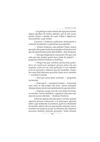 71
VONTADE DE VENCER
—Eupediquevocêsviessematéaquiparamostrar
alguns detalhes da minha palestra, que já está quase
pronta. Quero a opinião de vocês. Vejam e digam-me,
sinceramente, o que acham.
Carmem e Andressa analisaram atentamente o
conteúdo da palestra e exprimiram suas opiniões.
— Doutor Frederico, está perfeito! Tenho certeza
quetodosirãogostarmuitodoseuprojeto,eébemprovável
queelesqueiramfazerpartedeletambém–disseAndressa.
—Seráquechegaremosaesteponto?Porquevocê
acha que eles podem querer fazer parte do projeto? —
perguntou Doutor Frederico aAndressa.
— Porque isto que o senhor está fazendo, pode e
deve ser usado por qualquer pessoa, tanto em sua
empresa, como na sua vida particular. É um trabalho
novo no mercado e sabemos que dá resultados. Assim,
fica mais fácil obtermos parcerias nesse novo caminho
— ressaltou Carmem.
— Será que é para tanto, meninas? — perguntou
novamente.
—Claroqueé!—comentouCarmem—Etemmais
uma coisa: se este projeto der certo, vamos conseguir
alcançarnossasmetasmaisrapidamentedoqueprevemos.
— Está bem, já que você diz com tanta convicção,
eu acredito. Vamos trabalhar e organizar tudo para que
seja um sucesso absoluto — finalizou Frederico.
Faltavam apenas dois dias para o evento, quando
algumas pessoas começaram a se preocupar, queriam
saber o que realmente ia acontecer, qual era a finalidade
da reunião.Afinal, não era uma reunião somente com os
membros da empresa, já que os diretores das empresas
parceiras também estariam presentes. Todos temiam
 