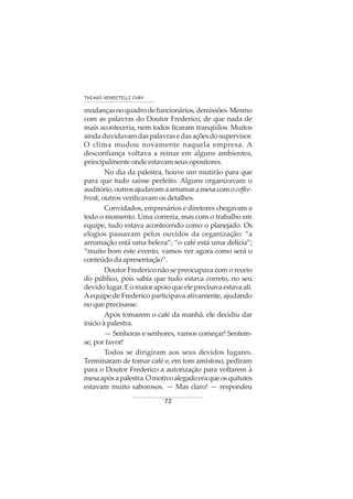 72
THIAGO VENDITELLI CURY
mudançasnoquadrodefuncionários,demissões.Mesmo
com as palavras do Doutor Frederico, de que nada de
mais aconteceria, nem todos ficaram tranqüilos. Muitos
aindaduvidavamdaspalavrasedasaçõesdosupervisor.
O clima mudou novamente naquela empresa. A
desconfiança voltava a reinar em alguns ambientes,
principalmente onde estavam seus opositores.
No dia da palestra, houve um mutirão para que
para que tudo saísse perfeito. Alguns organizavam o
auditório,outrosajudavamaarrumaramesacomocoffee-
break, outros verificavam os detalhes.
Convidados, empresários e diretores chegavam a
todo o momento. Uma correria, mas com o trabalho em
equipe, tudo estava acontecendo como o planejado. Os
elogios passavam pelos ouvidos da organização: “a
arrumação está uma beleza”; “o café está uma delícia”;
“muito bom este evento, vamos ver agora como será o
conteúdo da apresentação”.
Doutor Frederico não se preocupava com o receio
do público, pois sabia que tudo estava correto, no seu
devidolugar.Eomaiorapoioqueeleprecisavaestavaali.
Aequipe de Frederico participava ativamente, ajudando
no que precisasse.
Após tomarem o café da manhã, ele decidiu dar
início à palestra.
— Senhoras e senhores, vamos começar! Sentem-
se, por favor!
Todos se dirigiram aos seus devidos lugares.
Terminaram de tomar café e, em tom amistoso, pediram
para o Doutor Frederico a autorização para voltarem à
mesaapósapalestra.Omotivoalegadoeraqueosquitutes
estavam muito saborosos. — Mas claro! — respondeu
 