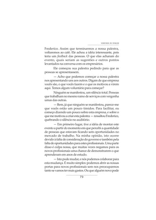 73
VONTADE DE VENCER
Frederico. Assim que terminarmos a nossa palestra,
voltaremos ao café. Ele achou a idéia interessante, pois
teria um feedback das pessoas. O que elas acharam do
evento, quais seriam as sugestões e outros pontos
levantados na conversa com os empresários.
Ele começou sua palestra pedindo para que as
pessoas se apresentassem.
— Acho que podemos começar a nossa palestra
nosapresentandounsaosoutros.Digamdequeempresa
vocês são, o que vocês fazem e o que os motivou a virem
aqui. Temos algum voluntário para começar?
Ninguémsemanifestou,umsilênciototal.Pessoas
quetrabalhamnomesmoramodeserviçoscomvergonha
umas das outras.
— Bem, já que ninguém se manifestou, parece-me
que vocês estão um pouco tímidos. Para facilitar, eu
começo dizendo um pouco sobre esta empresa, e sobre o
quememotivouacriarestapalestra—ressaltouFrederico,
quebrando o silêncio no auditório.
— Em primeiro lugar, tive a idéia de montar este
eventoapartirdomomentoemquepercebiaquantidade
de pessoas que estavam ficando sem oportunidades no
mercado de trabalho. Na minha opinião, isto ocorre
devidoàfaltadeconsideraçãodogovernoetambémpela
faltadeoportunidadesparaestesprofissionais.Umaparte
disso é culpa nossa, que muitas vezes negamos para os
novos profissionais uma chance de demonstrarem o que
aprenderam em anos de estudo.
—Istopodemudar,enóspodemoscolaborarpara
esta mudança. É muito simples: podemos abrir as nossas
portas para novos profissionais sem nos preocuparmos
tantosevamostermaisgastos.Ouquealguémnovopode
 