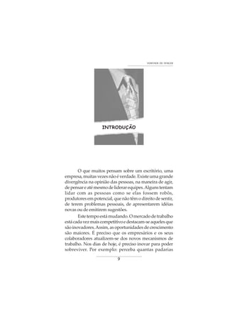 9
VONTADE DE VENCER
INTRODUÇÃO
O que muitos pensam sobre um escritório, uma
empresa,muitasvezesnãoéverdade.Existeumagrande
divergência na opinião das pessoas, na maneira de agir,
depensareatémesmodeliderarequipes.Algunstentam
lidar com as pessoas como se elas fossem robôs,
produtores em potencial, que não têm o direito de sentir,
de terem problemas pessoais, de apresentarem idéias
novas ou de emitirem sugestões.
Estetempoestámudando.Omercadodetrabalho
estácadavezmaiscompetitivoedestacam-seaquelesque
são inovadores.Assim, as oportunidades de crescimento
são maiores. É preciso que os empresários e os seus
colaboradores atualizem-se dos novos mecanismos de
trabalho. Nos dias de hoje, é preciso inovar para poder
sobreviver. Por exemplo: perceba quantas padarias
 