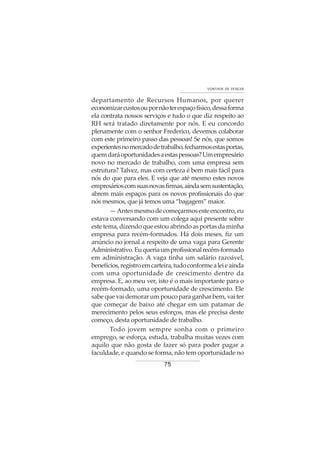 75
VONTADE DE VENCER
departamento de Recursos Humanos, por querer
economizarcustosoupornãoterespaçofísico,dessaforma
ela contrata nossos serviços e tudo o que diz respeito ao
RH será tratado diretamente por nós. E eu concordo
plenamente com o senhor Frederico, devemos colaborar
com este primeiro passo das pessoas! Se nós, que somos
experientesnomercadodetrabalho,fecharmosestasportas,
quemdaráoportunidadesaestaspessoas?Umempresário
novo no mercado de trabalho, com uma empresa sem
estrutura? Talvez, mas com certeza é bem mais fácil para
nós do que para eles. E veja que até mesmo estes novos
empresárioscomsuasnovasfirmas,aindasemsustentação,
abrem mais espaços para os novos profissionais do que
nós mesmos, que já temos uma “bagagem” maior.
—Antesmesmodecomeçarmosesteencontro,eu
estava conversando com um colega aqui presente sobre
este tema, dizendo que estou abrindo as portas da minha
empresa para recém-formados. Há dois meses, fiz um
anúncio no jornal a respeito de uma vaga para Gerente
Administrativo.Euqueriaumprofissionalrecém-formado
em administração. A vaga tinha um salário razoável,
benefícios,registroemcarteira,tudoconformealeieainda
com uma oportunidade de crescimento dentro da
empresa. E, ao meu ver, isto é o mais importante para o
recém-formado, uma oportunidade de crescimento. Ele
sabe que vai demorar um pouco para ganhar bem, vai ter
que começar de baixo até chegar em um patamar de
merecimento pelos seus esforços, mas ele precisa deste
começo, desta oportunidade de trabalho.
Todo jovem sempre sonha com o primeiro
emprego, se esforça, estuda, trabalha muitas vezes com
aquilo que não gosta de fazer só para poder pagar a
faculdade, e quando se forma, não tem oportunidade no
 