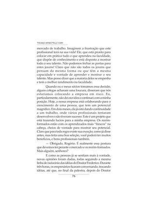 76
THIAGO VENDITELLI CURY
mercado de trabalho. Imaginem a frustração que este
profissional terá na sua vida! Ele, que está pronto para
colocar em prática tudo o que aprendeu na faculdade,
que dispõe de conhecimento e está disposto a mostrar
todo o seu talento. Não podemos fechar as portas para
estes jovens! Claro que não são todos os jovens que
pensam da mesma forma ou que têm a mesma
capacidade e vontade de aprender e mostrar o seu
talento. Mas posso dizer que a maioria deles se empenha
e tem o melhor rendimento na faculdade.
Quando eu e meus sócios tomamos essa decisão,
alguns colegas acharam uma loucura, disseram que nós
estaríamos colocando a empresa em risco. Eu,
particularmente,nãodeiouvidosecontinueicomaminha
posição. Hoje, a nossa empresa está colaborando para o
crescimento de uma pessoa, que tem um potencial
magnífico.Emdoismeses,elajáestádandocontinuidade
a um trabalho, onde vários profissionais tentaram
desenvolverenãotiveramsucesso.Esteéumprojetoque
está trazendo lucros para a minha empresa. Os recém-
formados estão com os aprendizados mais “frescos” na
cabeça, cheios de vontade para mostrar seu potencial.
Claroqueparatodaregraexistesuaexceção,comojádisse
antes, mas feita uma boa seleção, você poderá ter muitos
benefícios, e bons profissionais também.
— Obrigado, Rogério. É realmente essa postura
quedevemosterperanteomercadoeosrecém-formados.
Mais alguém, senhores?
E como as pessoas já se sentiam mais à vontade,
novas opiniões foram dadas, todas seguindo a mesma
linhaderaciocíniodasidéiasdoDoutorFrederico.Durante
trêshoras,osempresáriosficaramconversando,trocando
idéias, até que, no final da palestra, depois do Doutor
 