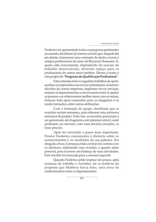 77
VONTADE DE VENCER
Frederico ter apresentado todas as pesquisas pertinentes
aoassunto,decidiramdecomumacordoque,daqueledia
em diante, formariam uma comissão de ajuda a novos e
antigos profissionais do ramo de Recursos Humanos. E,
quem sabe futuramente, dependendo do sucesso do
trabalho desenvolvido, abririam espaço para os
profissionais de outras áreas também. Deram o nome a
esteprojetode“ProgramadeQualificaçãoProfissional”.
Estacomissãofariaosseguintestrabalhosdeapoio:
auxiliarosempresáriosnasnovascontratações;esclarecer
dúvidas de outras empresas; implantar novos serviços;
ensinar os departamentos a conversarem entre si; ajudar
as pessoas a se relacionarem melhor umas com as outras;
fornecer todo apoio necessário para os estagiários e os
recém-formados, entre outras atribuições.
Com a formação do grupo, decidiram que as
reuniões seriam semanais, para obterem uma primeira
estrutura do projeto. Feito isto, as reuniões passariam a
serquinzenais,atéchagaremaumpatamarestável,onde
pudessem ser mensais, com suas devidas exceções, se
fosse preciso.
Após ter concluído o passo mais importante,
Doutor Frederico comunicaria à diretoria sobre os
acontecimentos e os resultados da sua palestra. Era
chegada a hora. Começou então a entrar em contato com
os diretores, solicitando uma reunião, o quanto antes
possível, para fazerem um balanço de suas atividades.
Esta reunião foi marcada para a semana seguinte.
Quando Frederico pôde respirar um pouco, após
semanas de trabalho e reuniões, ele se lembrou da
proposta que Matheus havia feito, uma troca de
conhecimentos entre os departamentos.
 
