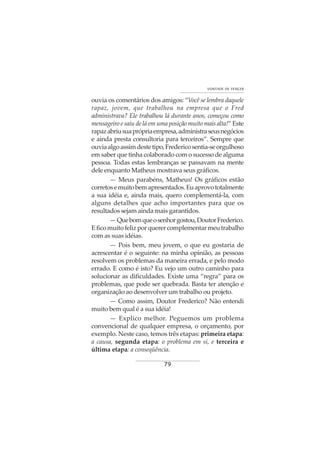 79
VONTADE DE VENCER
ouvia os comentários dos amigos: “Você se lembra daquele
rapaz, jovem, que trabalhou na empresa que o Fred
administrava? Ele trabalhou lá durante anos, começou como
mensageiro e saiu de lá em uma posição muito mais alta!” Este
rapazabriusuaprópriaempresa,administraseusnegócios
e ainda presta consultoria para terceiros”. Sempre que
ouviaalgoassimdestetipo,Fredericosentia-seorgulhoso
em saber que tinha colaborado com o sucesso de alguma
pessoa. Todas estas lembranças se passavam na mente
dele enquanto Matheus mostrava seus gráficos.
— Meus parabéns, Matheus! Os gráficos estão
corretosemuitobemapresentados.Euaprovototalmente
a sua idéia e, ainda mais, quero complementá-la, com
alguns detalhes que acho importantes para que os
resultados sejam ainda mais garantidos.
—Quebomqueosenhorgostou,DoutorFrederico.
Eficomuitofelizporquerercomplementarmeutrabalho
com as suas idéias.
— Pois bem, meu jovem, o que eu gostaria de
acrescentar é o seguinte: na minha opinião, as pessoas
resolvem os problemas da maneira errada, e pelo modo
errado. E como é isto? Eu vejo um outro caminho para
solucionar as dificuldades. Existe uma “regra” para os
problemas, que pode ser quebrada. Basta ter atenção e
organização ao desenvolver um trabalho ou projeto.
— Como assim, Doutor Frederico? Não entendi
muito bem qual é a sua idéia!
— Explico melhor. Peguemos um problema
convencional de qualquer empresa, o orçamento, por
exemplo. Neste caso, temos três etapas: primeira etapa:
a causa, segunda etapa: o problema em si, e terceira e
última etapa: a conseqüência.
 