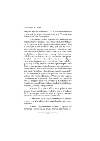 84
THIAGO VENDITELLI CURY
soluções para os problemas. O que eu não tinha noção
era de que os furos eram causados por “desvio” dos
diretores e sócios da empresa.
— Fiz então a minha apresentação. Dediquei-me
aomáximoparaquenadasaísseerrado.Felizmente,tudo
correucomoeuprevia,aprovaramaminhaapresentação
e apoiaram o meu trabalho. Mas, por trás de toda a
aprovação, tinha uma pessoa que estava planejando algo
paramederrubar.Porém,eufuimaisforte,supereitodos
os obstáculos e, durante seis meses, pude mostrar meu
trabalho; fiz muito para trazer melhorias à empresa.
Resolvi o problema do orçamento, mudei alguns
conceitos, e logo que estava concluindo o meu trabalho,
quando já não agüentava mais tanta pressão por parte
destapessoa,pedidemissão.Essapessoamepressionava
muito,cobravademais,umasituaçãoinsustentável.Oque
quero dizer com tudo isto é que não devemos depender
do apoio dos outros para cumprirmos com as nossas
tarefas, com nossas obrigações. Devemos, sim, fazer as
coisas contando apenas com as nossas forças e também
com as forças superiores que todos nós temos. Se
colocarmosasuaidéiaempráticaemudarmosasatitudes,
Matheus, o sucesso será garantido.
Matheus ficou muito feliz com as palavras que
acabara de ouvir do Doutor Frederico. Estava orgulhoso
de si mesmo por colaborar com a empresa, tendo a
oportunidade de crescer profissionalmente.
— Matheus, pode iniciar os trabalhos e lembre-
se que, com planejamento e organização, tudo pode
dar certo.
—Muitoobrigado,DoutorFrederico.Sougratopela
confiança. Tenha a certeza de que não vou decepcioná-lo.
 