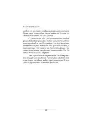 10
THIAGO VENDITELLI CURY
existem em seu bairro; a cada esquina podemos ver uma.
O que torna uma melhor dentre as demais é o que ela
oferece de diferente aos seus clientes.
O consumidor não procura somente o melhor
preço,eletambémprocuraomelhoratendimento,olocal
mais organizado e também pessoas bem apresentadas e
bem treinadas para atendê-lo. Para que isso aconteça, é
necessário que você treine o seu funcionário, já que é ele
quem tem o maior contato com o consumidor. Ele é o
cartão de visita da sua empresa.
Vale a pena investir na pessoa que colabora para a
maximizaçãodosresultados.Funcionáriossatisfeitoscom
o que fazem, trabalham melhor e produzem mais. E, sem
dúvidaalguma,traráexcelentesresultados.
 