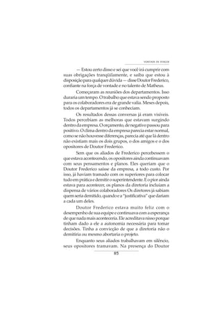 85
VONTADE DE VENCER
— Estou certo disso e sei que você irá cumprir com
suas obrigações tranqüilamente, e saiba que estou à
disposiçãoparaqualquerdúvida—disseDoutorFrederico,
confiante na força de vontade e no talento de Matheus.
Começaram as reuniões dos departamentos. Isso
durariaumtempo.Otrabalhoqueestavasendoproposto
para os colaboradores era de grande valia. Meses depois,
todos os departamentos já se conheciam.
Os resultados dessas conversas já eram visíveis.
Todos percebiam as melhoras que estavam surgindo
dentrodaempresa.Oorçamento,denegativopassoupara
positivo.Oclimadentrodaempresapareciaestarnormal,
comosenãohouvessediferenças,pareciaatéqueládentro
não existiam mais os dois grupos, o dos amigos e o dos
opositores de Doutor Frederico.
Sem que os aliados de Frederico percebessem o
queestavaacontecendo,osopositoresaindacontinuavam
com seus pensamentos e planos. Eles queriam que o
Doutor Frederico saísse da empresa, a todo custo. Por
isso, já haviam tramado com os superiores para colocar
tudoempráticaedemitirosuperintendente.Eopiorainda
estava para acontecer, os planos da diretoria incluíam a
dispensa de vários colaboradores Os diretores já sabiam
quemseriademitido,quandoea“justificativa”quedariam
a cada um deles.
Doutor Frederico estava muito feliz com o
desempenhodesuaequipeecontinuavacomaesperança
dequenadamaisaconteceria.Eleacreditavanissoporque
tinham dado a ele a autonomia necessária para tomar
decisões. Tinha a convicção de que a diretoria não o
demitiria ou mesmo abortaria o projeto.
Enquanto seus aliados trabalhavam em silêncio,
seus opositores tramavam. Na presença do Doutor
 
