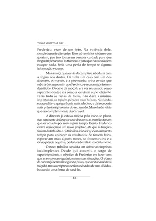 86
THIAGO VENDITELLI CURY
Frederico, eram de um jeito. Na ausência dele,
completamentediferentes.Essesadversáriossabiamoque
queriam, por isso tomavam o maior cuidado para que
ninguémpercebesseastramóiaseparaquenãodeixassem
escapar nada. Seria uma perda de tempo se alguma
informação vazasse.
Masamoçaqueserviadecúmplice,nãodariacom
a língua nos dentes. Ela tinha um caso com um dos
diretores, Armando, e a pobrezinha tinha certeza que
subiriadecargoassimqueFredericoeseusamigosfossem
demitidos. O sonho da moçoila era ver seu amado como
superintendente e ela como a secretária super eficiente.
Fazia tudo às vistas de todos, não dava a mínima
importância se alguém percebia suas fofocas. No fundo,
ela acreditava que ganharia mais adeptos, e daí receberia
maisprêmiosepresentesdoseuamado.Maselanãosabia
que era completamente descartável.
A diretoria já estava ansiosa pelo início do plano,
masparasortedealgunseazardeoutros,astramóiasteriam
que ser adiadas por mais algum tempo. Doutor Frederico
estava começando um novo projeto e, até que as funções
fossemdistribuídaseostrabalhosiniciados,levariaumcerto
tempo para aparecer os resultados. Se fossem bons,
esperariam mais alguns meses, se fossem ruins e a
conseqüêncianegativa,poderiamdemiti-loimediatamente.
O novo trabalho consistia em cobrar as empresas
inadimplentes. Desde que assumiu o cargo de
superintendente, o objetivo de Frederico era fazer com
que as empresas regularizassem suas situações. O plano
decobrançaseriaumsegundopasso,queaindanãoestava
traçado,masasempresasseriamavisadasdesuasdívidas,
buscando uma forma de saná-las.
 