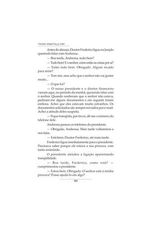 90
THIAGO VENDITELLI CURY
Antesdoalmoço,DoutorFredericoligounaJunção
querendo falar comAndressa.
— Boa tarde, Andressa, tudo bem?
—Tudobem!Eosenhor,comoestãoascoisasporaí?
— Estão indo bem. Obrigado. Algum recado
para mim?
— Tem sim, mas acho que o senhor não vai gostar
muito...
— O que foi?
— O nosso presidente e o diretor financeiro
vieram aqui, no período da manhã, querendo falar com
o senhor. Quando souberam que o senhor não estava,
pediram-me alguns documentos e em seguida foram
embora. Achei que eles estavam muito estranhos. Os
documentos solicitados são sempre enviados por e-mail.
Achei a atitude deles suspeita.
— Fique tranqüila, por favor, dê-me o número do
telefone dele.
Andressa passou os telefones do presidente.
— Obrigado, Andressa. Mais tarde voltaremos a
nos falar.
— Está bem, Doutor Frederico, até mais tarde.
Frederico ligou imediatamente para o presidente.
Precisava saber porque ele estava a sua procura, com
tanta ansiedade.
O presidente atendeu a ligação aparentando
tranqüilidade.
— Boa tarde, Frederico, como está? —
cumprimentouopresidente.
— Estou bem. Obrigado. O senhor está à minha
procura? Posso ajudá-lo em algo?
 