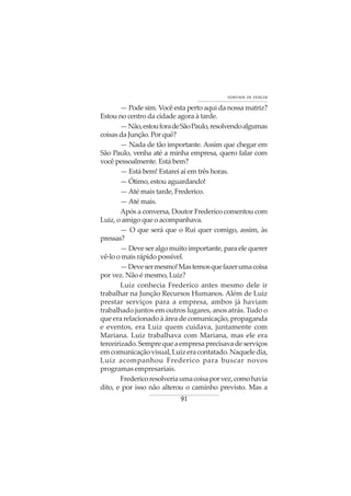 91
VONTADE DE VENCER
— Pode sim. Você esta perto aqui da nossa matriz?
Estou no centro da cidade agora à tarde.
—Não,estouforadeSãoPaulo,resolvendoalgumas
coisas da Junção. Por quê?
— Nada de tão importante. Assim que chegar em
São Paulo, venha até a minha empresa, quero falar com
você pessoalmente. Está bem?
— Está bem! Estarei aí em três horas.
— Ótimo, estou aguardando!
—Até mais tarde, Frederico.
— Até mais.
Após a conversa, Doutor Frederico comentou com
Luiz, o amigo que o acompanhava.
— O que será que o Rui quer comigo, assim, às
pressas?
— Deve ser algo muito importante, para ele querer
vê-lo o mais rápido possível.
—Devesermesmo!Mastemosquefazerumacoisa
por vez. Não é mesmo, Luiz?
Luiz conhecia Frederico antes mesmo dele ir
trabalhar na Junção Recursos Humanos. Além de Luiz
prestar serviços para a empresa, ambos já haviam
trabalhado juntos em outros lugares, anos atrás. Tudo o
que era relacionado à área de comunicação, propaganda
e eventos, era Luiz quem cuidava, juntamente com
Mariana. Luiz trabalhava com Mariana, mas ele era
terceirizado.Semprequeaempresaprecisavadeserviços
emcomunicaçãovisual,Luizeracontatado.Naqueledia,
Luiz acompanhou Frederico para buscar novos
programas empresariais.
Fredericoresolveriaumacoisaporvez,comohavia
dito, e por isso não alterou o caminho previsto. Mas a
 