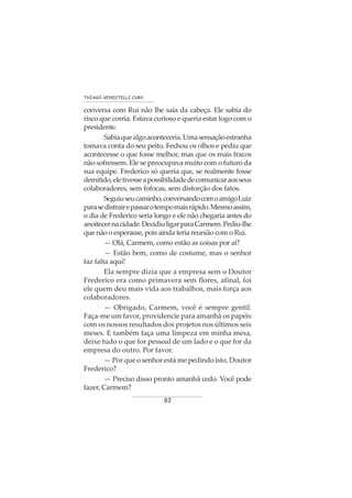92
THIAGO VENDITELLI CURY
conversa com Rui não lhe saía da cabeça. Ele sabia do
risco que corria. Estava curioso e queria estar logo com o
presidente.
Sabiaquealgoaconteceria.Umasensaçãoestranha
tomava conta do seu peito. Fechou os olhos e pediu que
acontecesse o que fosse melhor, mas que os mais fracos
não sofressem. Ele se preocupava muito com o futuro da
sua equipe. Frederico só queria que, se realmente fosse
demitido,eletivesseapossibilidadedecomunicaraosseus
colaboradores, sem fofocas, sem distorção dos fatos.
Seguiuseucaminho,conversandocomoamigoLuiz
parasedistrairepassarotempomaisrápido.Mesmoassim,
o dia de Frederico seria longo e ele não chegaria antes do
anoitecernacidade.DecidiuligarparaCarmem.Pediu-lhe
que não o esperasse, pois ainda teria reunião com o Rui.
— Olá, Carmem, como estão as coisas por aí?
— Estão bem, como de costume, mas o senhor
faz falta aqui!
Ela sempre dizia que a empresa sem o Doutor
Frederico era como primavera sem flores, afinal, foi
ele quem deu mais vida aos trabalhos, mais força aos
colaboradores.
— Obrigado, Carmem, você é sempre gentil.
Faça-me um favor, providencie para amanhã os papéis
com os nossos resultados dos projetos nos últimos seis
meses. E também faça uma limpeza em minha mesa,
deixe tudo o que for pessoal de um lado e o que for da
empresa do outro. Por favor.
— Por que o senhor está me pedindo isto, Doutor
Frederico?
— Preciso disso pronto amanhã cedo. Você pode
fazer, Carmem?
 