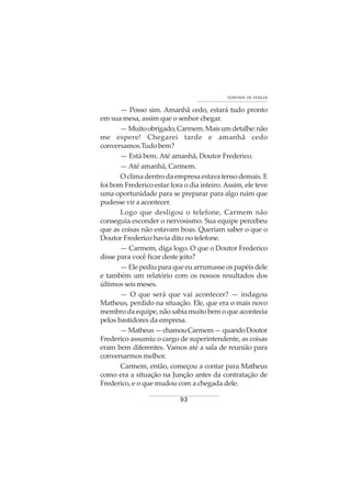 93
VONTADE DE VENCER
— Posso sim. Amanhã cedo, estará tudo pronto
em sua mesa, assim que o senhor chegar.
—Muitoobrigado,Carmem.Maisumdetalhe:não
me espere! Chegarei tarde e amanhã cedo
conversamos.Tudobem?
— Está bem. Até amanhã, Doutor Frederico.
— Até amanhã, Carmem.
O clima dentro da empresa estava tenso demais. E
foi bom Frederico estar fora o dia inteiro. Assim, ele teve
uma oportunidade para se preparar para algo ruim que
pudesse vir a acontecer.
Logo que desligou o telefone, Carmem não
conseguia esconder o nervosismo. Sua equipe percebeu
que as coisas não estavam boas. Queriam saber o que o
Doutor Frederico havia dito no telefone.
— Carmem, diga logo. O que o Doutor Frederico
disse para você ficar deste jeito?
—Elepediuparaqueeuarrumasseospapéisdele
e também um relatório com os nossos resultados dos
últimos seis meses.
— O que será que vai acontecer? — indagou
Matheus, perdido na situação. Ele, que era o mais novo
membro da equipe, não sabia muito bem o que acontecia
pelos bastidores da empresa.
—Matheus—chamouCarmem—quandoDoutor
Frederico assumiu o cargo de superintendente, as coisas
eram bem diferentes. Vamos até a sala de reunião para
conversarmosmelhor.
Carmem, então, começou a contar para Matheus
como era a situação na Junção antes da contratação de
Frederico, e o que mudou com a chegada dele.
 