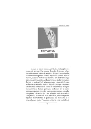 11
VONTADE DE VENCER
CAPÍTULO UM
Avida se faz de sonhos, vontades, realizações e, é
claro, de rotina. E o maior desafio de todos nós é
transformaressarotinadetrabalho,deestudosedetarefas
domésticas em prazer. Nosso objetivo é vencer. Vencer
medos, superar obstáculos, ir além a fim de termos algo
paracontar,transmitirconhecimentoseajudarosoutros.
Talvez o mais difícil seja combater estas aflições no
ambientedetrabalho.Aselvadepedraemquevivemosé
um mundo competitivo, cheio de entranhas e de ações
mesquinhas e ilícitas, para que cada um tire a maior
vantagem para si próprio. Mas se começarmos a mudar
um pouco este conceito, com atitudes mais amáveis, a
competição se tornará mais saudável, sem desgastes,
apenas melhorando a qualidade do trabalho e se
empenhando mais. Frederico aplicava essa vontade de
 