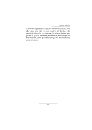 95
VONTADE DE VENCER
demitidos igualmente. Doutor Frederico deixou bem
claro que este não era seu objetivo ali dentro. Não
demitiria ninguém no processo de adaptação dos seus
projetos, queria conhecer primeiro as pessoas que ali
trabalhavam, saber qual era o serviço que desenvolviam,
como o faziam.
 