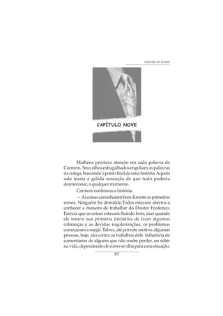 97
VONTADE DE VENCER
CAPÍTULO NOVE
Matheus prestava atenção em cada palavra de
Carmem. Seus olhos esbugalhados engoliam as palavras
dacolega,buscandoopontofinaldeumahistória.Aquela
sala trazia a gélida sensação de que tudo poderia
desmoronar, a qualquer momento.
Carmem continuou a história.
—Ascoisascaminharambemduranteosprimeiros
meses. Ninguém foi demitido.Todos estavam abertos a
conhecer a maneira de trabalhar do Doutor Frederico.
Parecia que as coisas estavam fluindo bem, mas quando
ele tomou sua primeira iniciativa de fazer algumas
cobranças e as devidas regularizações, os problemas
começaramasurgir.Talvez,atéporestemotivo,algumas
pessoas, hoje, são contra os trabalhos dele. Influência de
comentários de alguém que não soube perder, ou subir
navida,dependendodecomoseolhaparaumasituação.
 