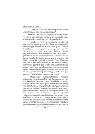 98
THIAGO VENDITELLI CURY
— Carmem, desculpe interromper, mas como
assim? Como se olha para uma situação?
Matheus sabia que sua pergunta não tinha nada a
ver com o que Carmem explicava no momento, mas,
curioso, queria entender o que a colega quis dizer.
— Matheus, você é uma pessoa esperta, vai
entender logo o que quero dizer. Por exemplo, quando
acontece algo diferente em nossas vidas, quando somos
demitidos de nosso emprego. Jamais esperamos que isto
vá acontecer, mas acontece. Temos nossas
responsabilidades pessoais, nossas contas para pagar, e,
quando isto ocorre, nos desesperamos, achamos que é o
fim do mundo. Pensamos sempre que o emprego está
difícil e que será complicada a situação. Se soubéssemos
lidar com as nossas dificuldades, e com os nossos medos,
poderíamos perceber que, se isto está acontecendo em
nossas vidas, é por que algo melhor pode nos aparecer
depois. Devemos tirar aprendizado de tudo aquilo que
vivemos, agradecermos pelo emprego, e pedir para que
novas oportunidades surjam em nossas vidas.
— Quem diria! — exclamou Matheus — Aprendi
tantoemtãopoucotempo.Nuncatinhapensadoporeste
lado. Comigo foi a mesma coisa. Quando fui demitido,
antes de entrar aqui, achei que o mundo tinha acabado
para mim. Como ia conseguir outro emprego? As coisas
estavam tão difíceis! Fiquei desesperado. Mesmo com o
apoio de familiares e amigos, as coisas pareciam não ter
uma solução. Durante todo o tempo, fiquei desesperado
enãoconseguiencontrarnenhumarespostaparaosmeus
problemas e medos. As coisas pioravam a cada dia; o
nervosismo era inevitável, eu estava sempre de mau
humor,brigandocomtodasaspessoasàminhavolta.Fora
queascontasestavamatrasadas,umaloucura.Minhavida
 