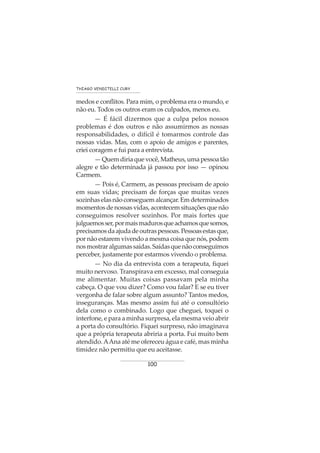 100
THIAGO VENDITELLI CURY
medos e conflitos. Para mim, o problema era o mundo, e
não eu. Todos os outros eram os culpados, menos eu.
— É fácil dizermos que a culpa pelos nossos
problemas é dos outros e não assumirmos as nossas
responsabilidades, o difícil é tomarmos controle das
nossas vidas. Mas, com o apoio de amigos e parentes,
criei coragem e fui para a entrevista.
—Quemdiriaquevocê,Matheus,umapessoatão
alegre e tão determinada já passou por isso — opinou
Carmem.
— Pois é, Carmem, as pessoas precisam de apoio
em suas vidas; precisam de forças que muitas vezes
sozinhaselasnãoconseguemalcançar.Emdeterminados
momentos de nossas vidas, acontecem situações que não
conseguimos resolver sozinhos. Por mais fortes que
julguemosser,pormaismadurosqueachamosquesomos,
precisamosdaajudadeoutraspessoas.Pessoasestasque,
por não estarem vivendo a mesma coisa que nós, podem
nosmostraralgumassaídas.Saídasquenãoconseguimos
perceber, justamente por estarmos vivendo o problema.
— No dia da entrevista com a terapeuta, fiquei
muito nervoso. Transpirava em excesso, mal conseguia
me alimentar. Muitas coisas passavam pela minha
cabeça. O que vou dizer? Como vou falar? E se eu tiver
vergonha de falar sobre algum assunto? Tantos medos,
inseguranças. Mas mesmo assim fui até o consultório
dela como o combinado. Logo que cheguei, toquei o
interfone, e para a minha surpresa, ela mesma veio abrir
a porta do consultório. Fiquei surpreso, não imaginava
que a própria terapeuta abriria a porta. Fui muito bem
atendido.AAna até me ofereceu água e café, mas minha
timidez não permitiu que eu aceitasse.
 