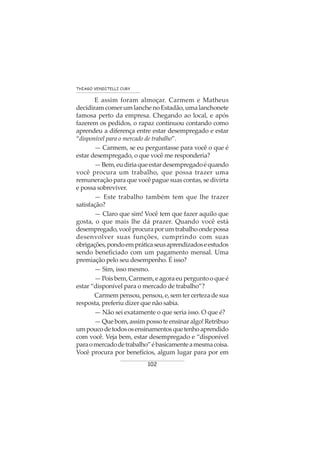 102
THIAGO VENDITELLI CURY
E assim foram almoçar. Carmem e Matheus
decidiramcomerumlanchenoEstadão,umalanchonete
famosa perto da empresa. Chegando ao local, e após
fazerem os pedidos, o rapaz continuou contando como
aprendeu a diferença entre estar desempregado e estar
“disponível para o mercado de trabalho”.
— Carmem, se eu perguntasse para você o que é
estar desempregado, o que você me responderia?
—Bem,eudiriaqueestardesempregadoéquando
você procura um trabalho, que possa trazer uma
remuneração para que você pague suas contas, se divirta
e possa sobreviver.
— Este trabalho também tem que lhe trazer
satisfação?
— Claro que sim! Você tem que fazer aquilo que
gosta, o que mais lhe dá prazer. Quando você está
desempregado,vocêprocuraporumtrabalhoondepossa
desenvolver suas funções, cumprindo com suas
obrigações,pondoempráticaseusaprendizadoseestudos
sendo beneficiado com um pagamento mensal. Uma
premiação pelo seu desempenho. É isso?
— Sim, isso mesmo.
—Poisbem,Carmem,eagoraeuperguntooqueé
estar “disponível para o mercado de trabalho”?
Carmempensou,pensou,e,semtercertezadesua
resposta, preferiu dizer que não sabia.
— Não sei exatamente o que seria isso. O que é?
—Quebom,assimpossoteensinaralgo!Retribuo
umpoucodetodososensinamentosquetenhoaprendido
com você. Veja bem, estar desempregado e “disponível
paraomercadodetrabalho”ébasicamenteamesmacoisa.
Você procura por benefícios, algum lugar para por em
 