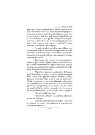 103
VONTADE DE VENCER
prática todo o seu conhecimento, só que o diferencial é
que você muda o seu foco. Você procura emprego não
como um desempregado, desesperado para pagar suas
contas,massimcomoumexcelenteprofissional,disposto
a novos desafios, e que queira fazer parte de alguma
empresa.Vocêmostratodasassuasqualificaçõesemuma
entrevista, como se estivesse se “vendendo” para a
empresa, querendo aquele emprego.
— Se você for selecionar alguns candidatos para
umavagadeAuxiliarAdministrativo,porexemplo.Após
analisar o currículo de todos os candidatos, você marca
uma entrevista com eles. O que você espera encontrar no
dia das entrevistas?
— Espero que eles venham bem apresentados e
saibam o que querem, dispostos a novas funções. Devem
ter o conhecimento em tudo aquilo que a vaga exigir e,
acimadetudo,quetenhamforçadevontadeemaprender
e que demonstrem dinamismo.
— Muito bem, Carmem, você acabou de traçar o
perfildoprofissionalquevocêprocura.Agoravemaparte
mais difícil. Uma pessoa chega na empresa, para a
primeira entrevista. “Por favor, a senhora Carmem?”.
Tímido,eleprocuraporvocê,nãosabeondeenfiarorosto,
de tanta vergonha. Faz de tudo para que as pessoas não
percebam a sua presença. Então, você o leva para a sala
de reuniões. Dando inicio à entrevista, você pergunta se
ele tem conhecimentos em informática. Qual a resposta?
— Não sei. Qual é Matheus?
— “Tenho sim senhora”. Ele responde cabisbaixo,
com a voz trêmula.
—Vocênãoquerintimidarocandidatoepulapara
a próxima pergunta, esperando ouvir uma resposta
melhor que a primeira.
 