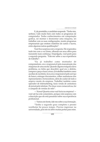 105
VONTADE DE VENCER
E,deprontidão,ocandidatoresponde:“Tenhosim,
senhora. Lido muito bem com todos os programas de
computador. Tenho conhecimentos em computação
gráfica, sei montar e desmontar uma máquina, sei
trabalhar com as suas configurações, monto programas
empresariais que emitem relatórios de custos e lucros,
entre algumas outras qualificações”.
Você fica surpresa com a resposta. Ele respondeu
tudo isto com a voz firme, olhando em seus olhos para
transmitir mais confiança. Empolgada, você parte para
a segunda pergunta. “Fale-me sobre a sua experiência
de trabalho”.
“Eu já trabalhei como montador de
computadores, era o responsável pela manutenção das
máquinasdeumaescola.Quandoalgumamáquinadava
problema, eu tinha que descobrir qual era o defeito,
comprar a peça e fazer a troca. Já trabalhei também como
auxiliar de escritório, lá eu era o responsável pelo serviço
de banco, entregar documentos, colher assinaturas dos
representantes e fornecedores, além de cuidar de todo o
arquivo morto da empresa. Trabalhei também como
operador de telemarketing, fazia venda de assinatura
de jornal pelo telefone. Por duas vezes consecutivas, fui
o campeão de vendas do mês”.
— Nossa! Quanta coisa você fazia na empresa! —
você até faz este comentário, porque está surpresa com
a descrição que ele está passando sobre sua experiência
profissional.
—Vamosemfrente,fale-mesobreasuaformação.
“Tenho o segundo grau completo e prestei
vestibular há pouco tempo. Preciso ingressar na
universidade, pois isto irá abrir muitas portas para mim.
 