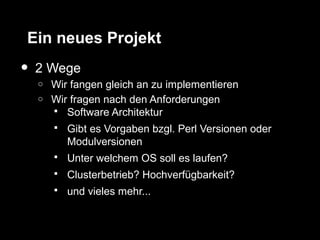 Ein neues Projekt
•   2 Wege
    o   Wir fangen gleich an zu implementieren
    o   Wir fragen nach den Anforderungen
         Software Architektur
           Gibt es Vorgaben bzgl. Perl Versionen oder
            Modulversionen
           Unter welchem OS soll es laufen?
           Clusterbetrieb? Hochverfügbarkeit?
           und vieles mehr...
 