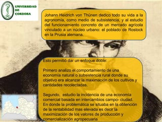 Johann Heidrich von Thünen dedico todo su vida a la 
agronomía, como medio de subsistencia, y al estudio 
del funcionamiento concreto de un mercado agrícola 
vinculado a un núcleo urbano: el poblado de Rostock 
en la Prusia alemana. 
Esto permitió dar un enfoque doble: 
Primero analizo el comportamiento de una 
economía natural o subsistencia rural donde su 
objetivo era alcanzar la maximación de los cultivos y 
cantidades recolectadas. 
Segundo, estudio la incidencia de una economía 
comercial basada en intercambios campo- ciudad. 
En donde la problemática se situaba en la obtención 
de la rentabilidad mas elevada es decir la 
maximización de los valores de producción y 
comercialización agropecuaria 
 