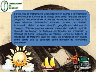 La innovación de Thünen consiste en pasar del 
estudio de una economía natural en la cual se busca 
la obtener el mayor producto bruto por superficie de 
cultivo “conservando el suelo en su debido estado” a 
una economía de intercambio comercial en donde se 
maximice la renta por unidad de superficie. 
Señala que el problema de la localización en cuanto a la producción 
agrícola está en función de le trabajo de la tierra; fertilidad situación 
geográfica respecto al sol y con las distancias a los centros de 
comercialización. Intervenían criterios básicos de decisión 
locacional, calidad de tierra situación geográfica condiciones de 
mercado. Thünen propone calcular rentas del producto agrícola 
obtenido en función de factores combinados de producción y 
fertilidad de tierra, formulando un modelo. Donde se dispone de 
facilidades de trasporte igual en todas las direcciones con ciudad 
como centro que se considera como mercado de intercambio 
económico. 
A principios del siglo XIX se considera que la fuente única de energía 
natural es el sol porque no es desplazable y se da con intensidad 
variable según los distintos emplazamientos geográficos, así la 
utilización de los soleamientos es esencial para la producción 
agrícola, siendo como factor fundamental la tierra que tiene sus 
propias características, propiedades de fertilidad, situación 
geográfica de emplazamiento, y aunque puede ser modificada, 
manipulada o moldeada no puede ser trasladada o relocalizada. 
 