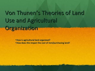 Von Thunen’s Theories of LandVon Thunen’s Theories of Land
Use and AgriculturalUse and Agricultural
OrganizationOrganization
•How is agricultural land organized?How is agricultural land organized?
•How does this impact the cost of rent/purchasing land?How does this impact the cost of rent/purchasing land?
 