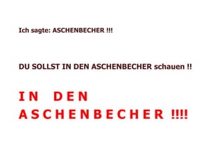 Ich sagte: ASCHENBECHER !!!




DU SOLLST IN DEN ASCHENBECHER schauen !!



IN DEN
A S C H E N B E C H E R !!!!
 