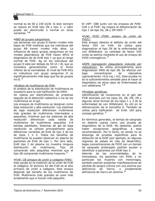 J. Manuel Yepiz C. ,
. .
Tópicos de biomedicina / Noviembre 2013 10
normal es de 50 a 150 UI/dl. Si bien siempre
se reduce en EvW tipo 2N y tipo 3. u valor
puede ser disminuido o normal en otras
variantes. 1,9
•ABO de grupos sanguíneos:
Las personas con grupo O tienen niveles más
bajos de FVW mientras que los individuos del
grupo AB tienen niveles más altos. La
influencia de estos grupos sanguíneos en los
niveles plasmáticos de FVW hacen difícil el
diagnostico de de EvW tipo 1 ya que el rango
normal de FVW: Ag en los individuos del
grupo O está por debajo de 50 UI / dl, que se
considera generalmente como el límite
inferior de la normalidad. El nivel de FVW:RCo
en individuos con grupo sanguíneo O es
significativamente más bajo que los de grupos
no-O. 1
•Análisis de multímeros de FVW:
El análisis de la distribución de multímeros es
necesario para la sub-tipificación de VWD.
Se realiza por electroforesis de proteínas
seguido de la detección radiactiva o cia de los
multímeros en el gel.
Los ensayos de multímeros se designan como
baja resolución y alta resolución. Los sistemas
de baja resolución diferencian multímeros
más grandes de multímeros intermedios y
pequeños, mientras que los sistemas de alta
resolución diferencian cada banda de
multímeros de multímeros pequeños 3-8
bandas satelitales. Sistemas de gel de baja
resolución se utilizan principalmente para
diferenciar variantes de EvW de tipo 2 de los
de tipos 1 o 3. Todos los tamaños de
multímeros se pueden observar en plasma de
pacientes de EvW de tipo 1. Por otro lado,
EvW tipo 3 de plasma no muestra ninguna
distribución de multímeros. Tipo 2A
comprende sólo pequeñas mientras que el
tipo 2B comprende multímeros mayores. 1
•FvW: CB (ensayo de unión a colágeno FVW):
Esto ayuda en la medición de la unión de FvW
al colágeno. El dominio A3 del FvW es el sitio
primario de unión a colágeno. Este ensayo
depende del tamaño de los multímeros de
FvW. Multímeros más grandes se unen más
ávidamente que si fueran más pequeño.
El vWF: CBA junto con los ensayos de FVW:
CoR y el FVW: Ag mejora la diferenciación de
tipo 1 de tipo 2A, 2B y 2M VWD. 1
•FvW: FVIII (FVW: ensayo de unión de
FVIII):
Este ensayo detecta el defecto de unión del
factor VIII en FvW. Se utiliza para
diagnosticar el tipo 2N de la enfermedad de
von Willebrand. La cantidad de factor VIII
unido se estima mediante el uso de ensayo de
FVIII cromogénico. 1
•RIPA (agregación plaquetaria inducida por
ristocetina): Se utiliza principalmente para
diagnosticar VWD de tipo 2B. Se efectúa con
baja concentración de ristocetina
(generalmente <0,6 mg / ml). Esta prueba no
es lo suficientemente sensible para el hacer el
diagnóstico de otros tipos de Enfermedad de
von willebrand. 1,3
•Pruebas genéticas:
Identificación de mutaciones en el gen del
FVW asociada con los tipos 2A, 2B, 2M, 2N y
algunas otras formas de los tipos 1 y 3 de la
enfermedad de von Willebrand. Es útil en la
diferenciación de la hemofilia A. También se
utiliza para tipificación de EvW. Util para
consejo genético. 1
En términos generales, el tiempo de sangrado
no debería usarse como una prueba de
diagnóstico de la EVW. No obstante, podría
haber excepciones geográficas a esta
recomendación. Por lo tanto, en donde no se
disponga de pruebas específicas para la
detección de la EVW (por ejemplo, en algunas
regiones de países en vías de desarrollo),
bajas concentraciones de FVIII con un tiempo
de sangrado prolongado podrían ayudar a
identificar a pacientes con EVW tipo 3.
Además de las anormalidades de la
hemostasia, los pacientes con EVW, y en
particular las mujeres con menorragia,
también podrían presentar manifestaciones de
pérdida de sangre crónica con una anemia por
deficiencia de hierro, o simplemente
deficiencia de hierro sin anemia. 6
 