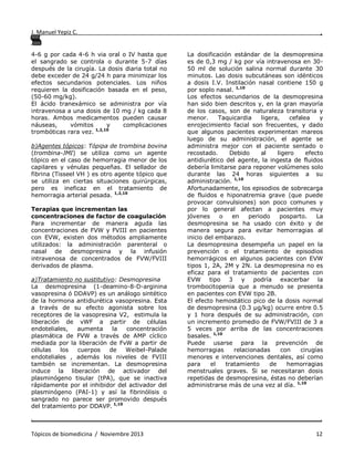 J. Manuel Yepiz C. ,
. .
Tópicos de biomedicina / Noviembre 2013 12
4-6 g por cada 4-6 h via oral o IV hasta que
el sangrado se controla o durante 5-7 días
después de la cirugía. La dosis diaria total no
debe exceder de 24 g/24 h para minimizar los
efectos secundarios potenciales. Los niños
requieren la dosificación basada en el peso,
(50-60 mg/kg).
El ácido tranexámico se administra por vía
intravenosa a una dosis de 10 mg / kg cada 8
horas. Ambos medicamentos pueden causar
náuseas, vómitos y complicaciones
trombóticas rara vez. 1,2,10
b)Agentes tópicos: Tópipa de trombina bovina
(trombina-JMI) se utiliza como un agente
tópico en el caso de hemorragia menor de los
capilares y vénulas pequeñas. El sellador de
fibrina (Tisseel VH ) es otro agente tópico que
se utiliza en ciertas situaciones quirúrgicas,
pero es ineficaz en el tratamiento de
hemorragia arterial pesada. 1,2,10
Terapias que incrementan las
concentraciones de factor de coagulación
Para incrementar de manera aguda las
concentraciones de FVW y FVIII en pacientes
con EVW, existen dos métodos ampliamente
utilizados: la administración parenteral o
nasal de desmopresina y la infusión
intravenosa de concentrados de FVW/FVIII
derivados de plasma.
a)Tratamiento no sustitutivo: Desmopresina
La desmopresina (1-deamino-8-D-arginina
vasopresina ó DDAVP) es un análogo sintético
de la hormona antidiurética vasopresina. Esta
a través de su efecto agonista sobre los
receptores de la vasopresina V2, estimula la
liberación de vWF a partir de células
endoteliales, aumenta la concentración
plasmática de FVW a través de AMP cíclico
mediada por la liberación de FvW a partir de
células los cuerpos de Weibel-Palade
endoteliales , además los niveles de FVIII
también se incrementan. La desmopresina
induce la liberación de activador del
plasminógeno tisular (tPA), que se inactiva
rápidamente por el inhibidor del activador del
plasminógeno (PAI-1) y así la fibrinólisis o
sangrado no parece ser promovido después
del tratamiento por DDAVP. 1,10
La dosificación estándar de la desmopresina
es de 0,3 mg / kg por vía intravenosa en 30-
50 ml de solución salina normal durante 30
minutos. Las dosis subcutáneas son idénticos
a dosis I.V. Instilación nasal contiene 150 g
por soplo nasal. 1,10
Los efectos secundarios de la desmopresina
han sido bien descritos y, en la gran mayoría
de los casos, son de naturaleza transitoria y
menor. Taquicardia ligera, cefalea y
enrojecimiento facial son frecuentes, y dado
que algunos pacientes experimentan mareos
luego de su administración, el agente se
administra mejor con el paciente sentado o
recostado. Debido al ligero efecto
antidiurético del agente, la ingesta de fluidos
debería limitarse para reponer volúmenes solo
durante las 24 horas siguientes a su
administración. 1,10
Afortunadamente, los episodios de sobrecarga
de fluidos e hiponatremia grave (que puede
provocar convulsiones) son poco comunes y
por lo general afectan a pacientes muy
jóvenes o en periodo posparto. La
desmopresina se ha usado con éxito y de
manera segura para evitar hemorragias al
inicio del embarazo.
La desmopresina desempeña un papel en la
prevención o el tratamiento de episodios
hemorrágicos en algunos pacientes con EVW
tipos 1, 2A, 2M y 2N. La desmopresina no es
eficaz para el tratamiento de pacientes con
EVW tipo 3 y podría exacerbar la
trombocitopenia que a menudo se presenta
en pacientes con EVW tipo 2B.
El efecto hemostático pico de la dosis normal
de desmopresina (0.3 μg/kg) ocurre entre 0.5
y 1 hora después de su administración, con
un incremento promedio de FVW/FVIII de 3 a
5 veces por arriba de las concentraciones
basales. 1,10
Puede usarse para la prevención de
hemorragias relacionadas con cirugías
menores e intervenciones dentales, así como
para el tratamiento de hemorragias
menstruales graves. Si se necesitaran dosis
repetidas de desmopresina, éstas no deberían
administrarse más de una vez al día. 1,10
 