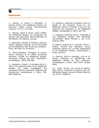 J. Manuel Yepiz C. ,
. .
Tópicos de biomedicina / Noviembre 2013 14
Referencias
______________________________________________________________________________
1.- Bharati, K. Pavani & Prashanth, U.
Carnero (2011). Von Willebrand Disease: An
Overview. Indian Journal Pharmaceutical
Sciences. 73 (1), 7-16. India
2.- Lillicrap, David & James, Paula (2009).
Von Willebrand disease: an introduction for
primary care physicians. World Federation of
Hemophilia. (47) Quebec, Canada.
3.- Melo-Nava, Brenda & Peñaloza, Rosenda
(2007). Biología molecular de la enfermedad
de von Willebrand. RIN: Rincón del residente.,
59(5), 401-408. Cd. De Mexico.
4.- Pérez-Rodríguez, Almudena & García-
Rivero, Aranzazu, et al. (2009). Autosomal
dominant C1149R von Willebrand disease:
phenotypic findings and their implications.
Hematologica. 94(5), 679-686.
5.- Hampshire, Daniel J. & Goodeve Anne C.
(2011).The molecular basis of von Willebrand
disease: the under investigated, the
unexpected and the overlooked. Editorials and
Perspectives: Hematologica J., 96(6), 798-
800 Inglaterra.
6.- Castaman, Giancarlo & Goodeve, Anne on
behalf of the European Group on von
Willebrand (2013). Principles of care for the
diagnosis and treatment of von Willebrand
disease. Hematologica J, 98(5), 667-674
7.- Castaman, Giancarlo (2011). Treatment of
von Willebrand disease with FVIII/VWF
concentrates. Blood Transfus J. (9), 9-13.
Vicenza, Italia.
8- Federici, Augusto B. & Canciani, Maria T.
(2009). Clinical and laboratory versus
molecular markers for a correct classification
of von Willebrand disease. Hematologica J,
94(5), 610-615.
9.- Giannini, Silvia & Cecchetti, Luca et al.
(2010). Diagnosis of platelet-type von
Willebrand disease by flow cytometry.
Hematologica J, 95(6), 1021-1024. Perigia,
Italia
10.- Tuohy, Emma; Litt, Emma & Alikhan,
Raza (2011). Treatment of patients with von
Willebrand disease Journal of Blood Medicine,
(2), 49–57. Inglaterra
 