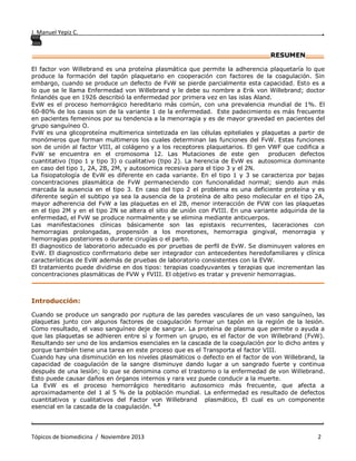 J. Manuel Yepiz C. ,
. .
Tópicos de biomedicina / Noviembre 2013 2
________________________________________________________________RESUMEN_____
El factor von Willebrand es una proteína plasmática que permite la adherencia plaquetaría lo que
produce la formación del tapón plaquetario en cooperación con factores de la coagulación. Sin
embargo, cuando se produce un defecto de FvW se pierde parcialmente esta capacidad. Esto es a
lo que se le llama Enfermedad von Willebrand y le debe su nombre a Erik von Willebrand; doctor
finlandés que en 1926 describió la enfermedad por primera vez en las islas Aland.
EvW es el proceso hemorrágico hereditario más común, con una prevalencia mundial de 1%. El
60-80% de los casos son de la variante 1 de la enfermedad. Este padecimiento es más frecuente
en pacientes femeninos por su tendencia a la menorragia y es de mayor gravedad en pacientes del
grupo sanguíneo O.
FvW es una glicoproteína multimerica sintetizada en las células epiteliales y plaquetas a partir de
monómeros que forman multimeros los cuales determinan las funciones del FvW. Estas funciones
son de unión al factor VIII, al colágeno y a los receptores plaquetarios. El gen VWF que codifica a
FvW se encuentra en el cromosoma 12. Las Mutaciones de este gen producen defectos
cuantitativo (tipo 1 y tipo 3) o cualitativo (tipo 2). La herencia de EvW es autosomica dominante
en caso del tipo 1, 2A, 2B, 2M, y autosomica recesiva para el tipo 3 y el 2N.
La fisiopatología de EvW es diferente en cada variante. En el tipo 1 y 3 se caracteriza por bajas
concentraciones plasmática de FvW permaneciendo con funcionalidad normal; siendo aun más
marcada la ausencia en el tipo 3. En caso del tipo 2 el problema es una deficiente proteína y es
diferente según el subtipo ya sea la ausencia de la proteína de alto peso molecular en el tipo 2A,
mayor adherencia del FvW a las plaquetas en el 2B, menor interacción de FVW con las plaquetas
en el tipo 2M y en el tipo 2N se altera el sitio de unión con FVIII. En una variante adquirida de la
enfermedad, el FvW se produce normalmente y se elimina mediante anticuerpos.
Las manifestaciones clínicas básicamente son las epistaxis recurrentes, laceraciones con
hemorragias prolongadas, propensión a los moretones, hemorragia gingival, menorragia y
hemorragias posteriores o durante cirugías o el parto.
El diagnostico de laboratorio adecuado es por pruebas de perfil de EvW. Se disminuyen valores en
EvW. El diagnostico confirmatorio debe ser integrador con antecedentes heredofamiliares y clínica
características de EvW además de pruebas de laboratorio consistentes con la EVW.
El tratamiento puede dividirse en dos tipos: terapias coadyuvantes y terapias que incrementan las
concentraciones plasmáticas de FVW y FVIII. El objetivo es tratar y prevenir hemorragias.
__________________________________________________ ____________________________
Introducción:
Cuando se produce un sangrado por ruptura de las paredes vasculares de un vaso sanguíneo, las
plaquetas junto con algunos factores de coagulación formar un tapón en la región de la lesión.
Como resultado, el vaso sanguíneo deje de sangrar. La proteína de plasma que permite o ayuda a
que las plaquetas se adhieren entre sí y formen un grupo, es el factor de von Willebrand (FvW).
Resultando ser uno de los andamios esenciales en la cascada de la coagulación por lo dicho antes y
porque también tiene una tarea en este proceso que es el Transporta el factor VIII.
Cuando hay una disminución en los niveles plasmáticos o defecto en el factor de von Willebrand, la
capacidad de coagulación de la sangre disminuye dando lugar a un sangrado fuerte y continua
después de una lesión; lo que se denomina como el trastorno o la enfermedad de von Willebrand.
Esto puede causar daños en órganos internos y rara vez puede conducir a la muerte.
La EvW es el proceso hemorrágico hereditario autosomico más frecuente, que afecta a
aproximadamente del 1 al 5 % de la población mundial. La enfermedad es resultado de defectos
cuantitativos y cualitativos del Factor von Willebrand plasmático, El cual es un componente
esencial en la cascada de la coagulación. 1,2
 